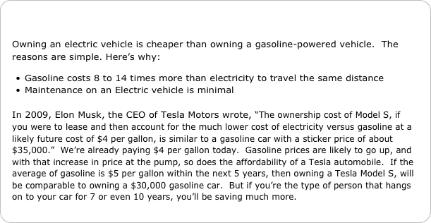 

Owning an electric vehicle is cheaper than owning a gasoline-powered vehicle.  The reasons are simple. Here’s why:

Gasoline costs 8 to 14 times more than electricity to travel the same distance
Maintenance on an Electric vehicle is minimal

In 2009, Elon Musk, the CEO of Tesla Motors wrote, “The ownership cost of Model S, if you were to lease and then account for the much lower cost of electricity versus gasoline at a likely future cost of $4 per gallon, is similar to a gasoline car with a sticker price of about $35,000.”  We’re already paying $4 per gallon today.  Gasoline prices are likely to go up, and with that increase in price at the pump, so does the affordability of a Tesla automobile.  If the average of gasoline is $5 per gallon within the next 5 years, then owning a Tesla Model S, will be comparable to owning a $30,000 gasoline car.  But if you’re the type of person that hangs on to your car for 7 or even 10 years, you’ll be saving much more.